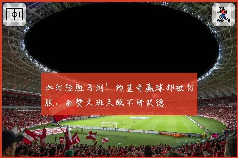 加时险胜马刺！约基奇赢球却被打服，狂赞文班天赋不讲武德